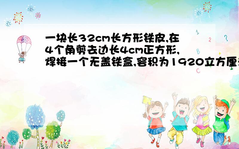 一块长32cm长方形铁皮,在4个角剪去边长4cm正方形,焊接一个无盖铁盒,容积为1920立方厘米,铁皮原来面积多少?