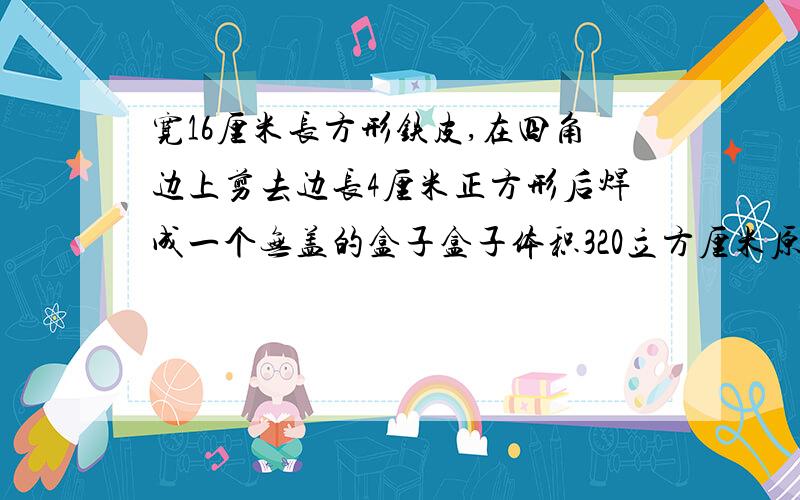 宽16厘米长方形铁皮,在四角边上剪去边长4厘米正方形后焊成一个无盖的盒子盒子体积320立方厘米原来面积是