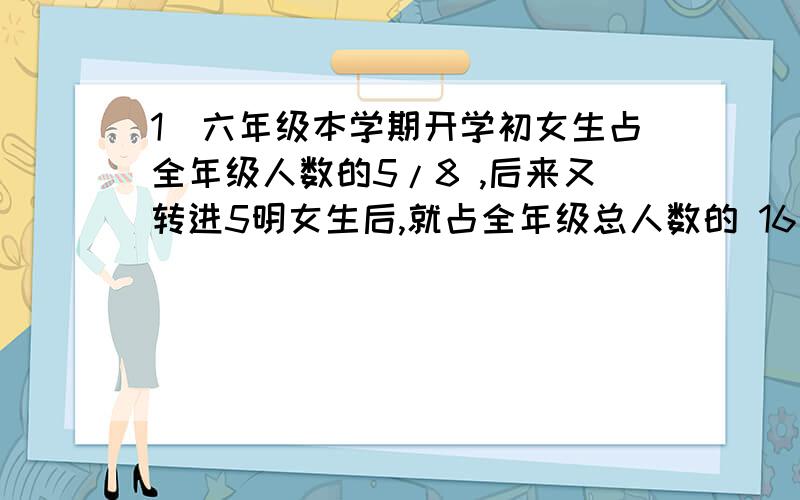 1）六年级本学期开学初女生占全年级人数的5/8 ,后来又转进5明女生后,就占全年级总人数的 16/25.现在全年级有多少人?2）甲、乙两车分别从东西两站同时出大,相向而行,相遇后原速前进,到达