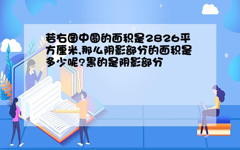 若右图中圆的面积是2826平方厘米,那么阴影部分的面积是多少呢?黑的是阴影部分