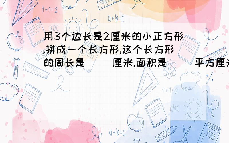 用3个边长是2厘米的小正方形,拼成一个长方形,这个长方形的周长是（ ）厘米,面积是（ ）平方厘米