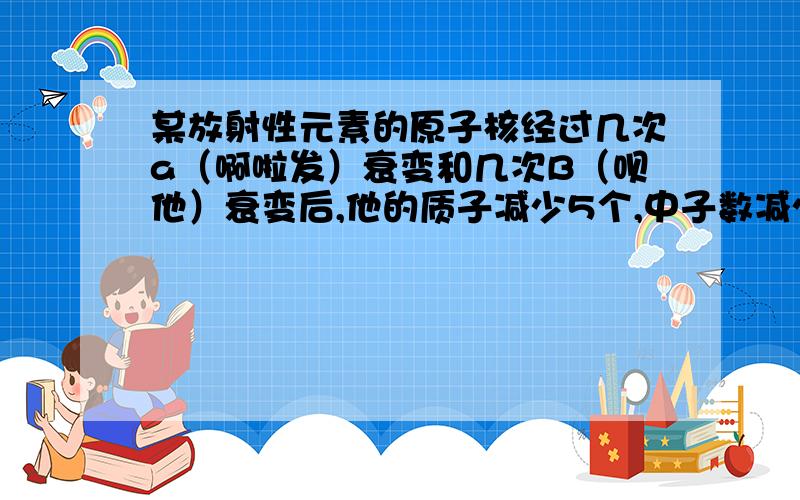 某放射性元素的原子核经过几次a（啊啦发）衰变和几次B（呗他）衰变后,他的质子减少5个,中子数减少11个.