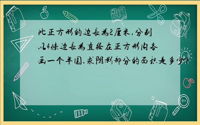 此正方形的边长为2厘米,分别以4条边长为直径在正方形内各画一个半圆,求阴影部分的面积是多少?