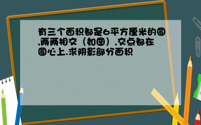 有三个面积都是6平方厘米的圆,两两相交（如图）,交点都在圆心上.求阴影部分面积