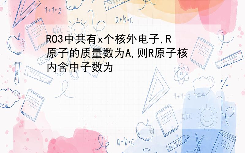 RO3中共有x个核外电子,R原子的质量数为A,则R原子核内含中子数为