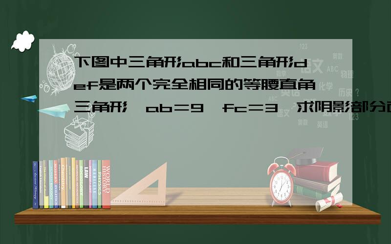 下图中三角形abc和三角形def是两个完全相同的等腰直角三角形,ab＝9,fc＝3,求阴影部分面积.后面的是算式.我这么做对吗?