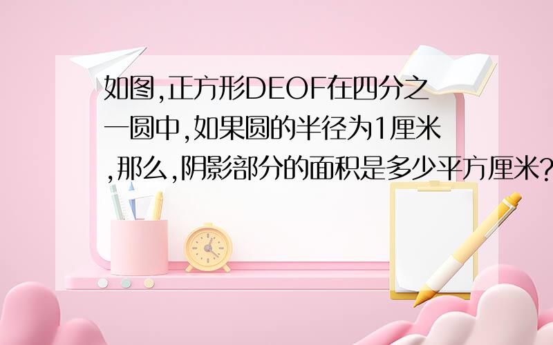 如图,正方形DEOF在四分之一圆中,如果圆的半径为1厘米,那么,阴影部分的面积是多少平方厘米?。。。 。。。