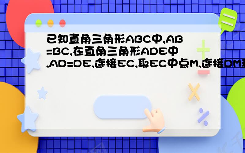 已知直角三角形ABC中,AB=BC,在直角三角形ADE中,AD=DE,连接EC,取EC中点M,连接DM和BM,若将图中三角形ADE绕点A逆时针旋转小于45度角,那么证BM=DM,BM垂直DM