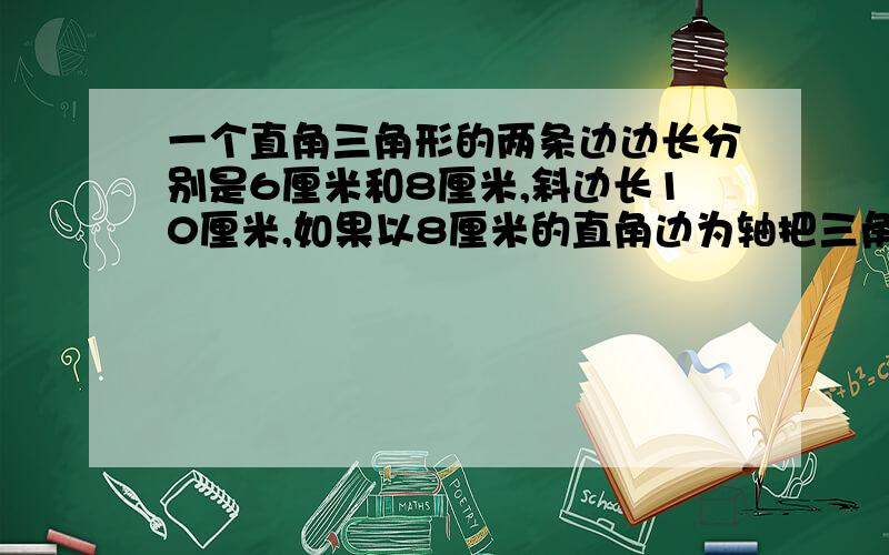 一个直角三角形的两条边边长分别是6厘米和8厘米,斜边长10厘米,如果以8厘米的直角边为轴把三角形旋转一周,得到一个圆锥,这个圆锥的高是（ ）厘米,底面半径是（ ）厘米,体积是（ ）立方