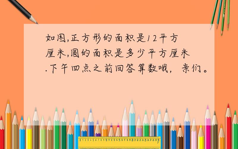 如图,正方形的面积是12平方厘米,圆的面积是多少平方厘米.下午四点之前回答算数哦，亲们。