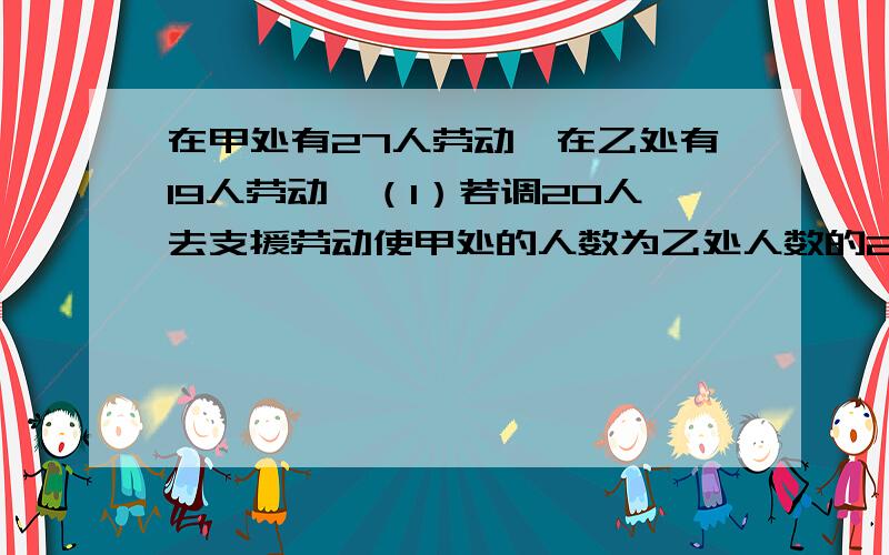 在甲处有27人劳动,在乙处有19人劳动,（1）若调20人去支援劳动使甲处的人数为乙处人数的2倍,应调往甲、继续的题目（乙两处各多少人?(2)若从甲处调一部分人去乙处,则抽调多少人才能使甲、