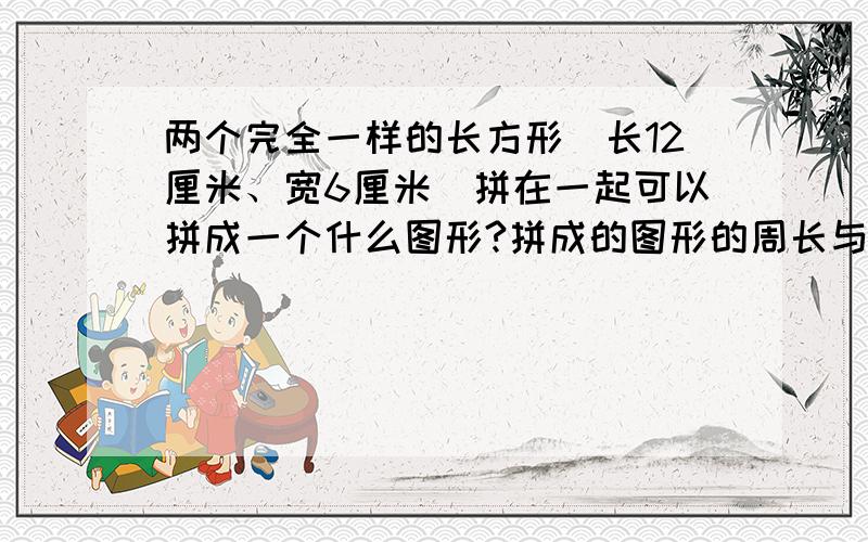 两个完全一样的长方形(长12厘米、宽6厘米)拼在一起可以拼成一个什么图形?拼成的图形的周长与原来两个长方形周长和相比,有什么变化?有几种不同的拼法?哪种拼法拼出的图形的周长长一些?