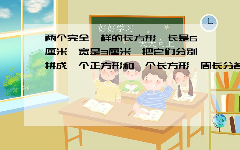 两个完全一样的长方形,长是6厘米,宽是3厘米,把它们分别拼成一个正方形和一个长方形,周长分各是多少分别是多少厘米?