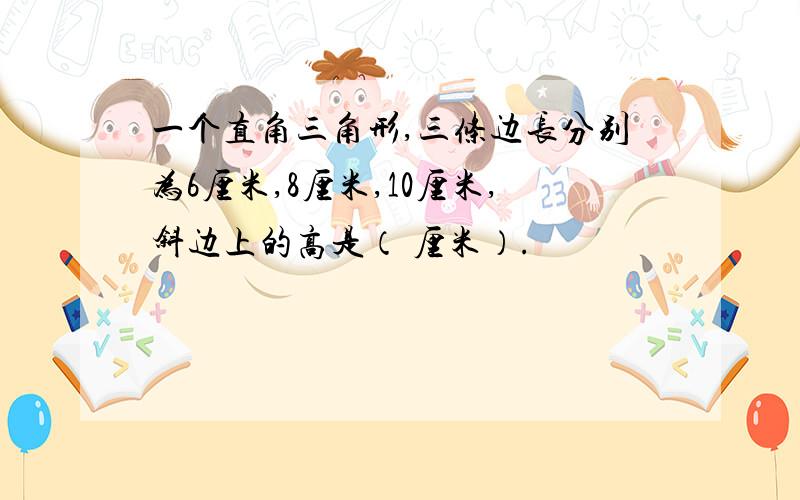 一个直角三角形,三条边长分别为6厘米,8厘米,10厘米,斜边上的高是（ 厘米）.