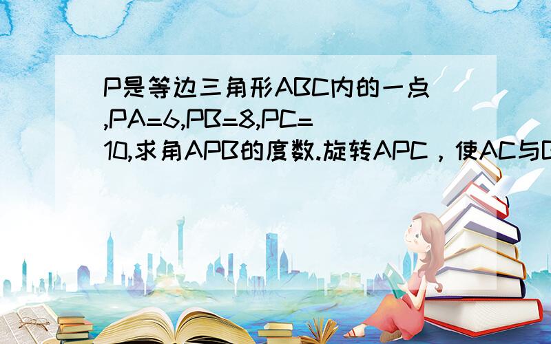 P是等边三角形ABC内的一点,PA=6,PB=8,PC=10,求角APB的度数.旋转APC，使AC与BC重合，P到了P'的位置 => AP'=AP 实际的图画出来以后，AP'比AP 长好多，