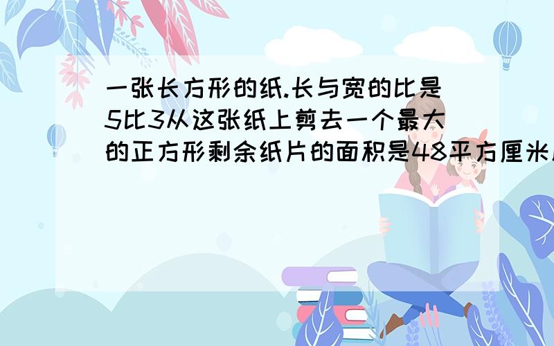 一张长方形的纸.长与宽的比是5比3从这张纸上剪去一个最大的正方形剩余纸片的面积是48平方厘米原来长万形的面积是多少