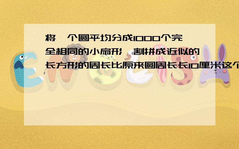 将一个圆平均分成1000个完全相同的小扇形,割拼成近似的长方形的周长比原来圆周长长10厘米这个长方形的面积是多少平方厘米