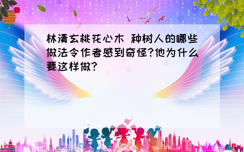 林清玄桃花心木 种树人的哪些做法令作者感到奇怪?他为什么要这样做?