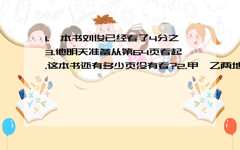 1.一本书刘俊已经看了4分之3.他明天准备从第64页看起.这本书还有多少页没有看?2.甲、乙两地之间的公路长320千米,一辆汽车从甲地开往乙地,行了全程的8分之3.这是距离终点还有多少千米?3.学