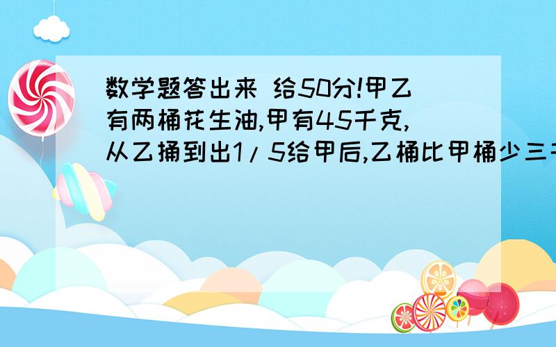 数学题答出来 给50分!甲乙有两桶花生油,甲有45千克,从乙捅到出1/5给甲后,乙桶比甲桶少三千克,乙桶原有花生油多少克?甲乙两车从AB两地同时相向而行,相遇时甲车离B地50千米.两车继续前进,到