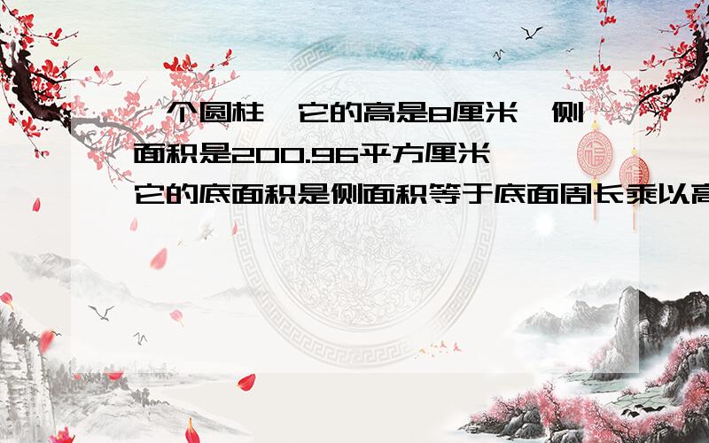 一个圆柱,它的高是8厘米,侧面积是200.96平方厘米,它的底面积是侧面积等于底面周长乘以高.底面周长=200.96/8=25.12 底面周长等于2*3.14*半径 半径等于：25.12/(2*3.14)=4 底面面积等于：3.14*半径的平