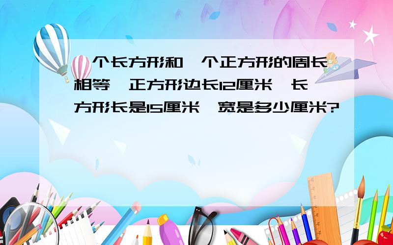 一个长方形和一个正方形的周长相等,正方形边长12厘米,长方形长是15厘米,宽是多少厘米?