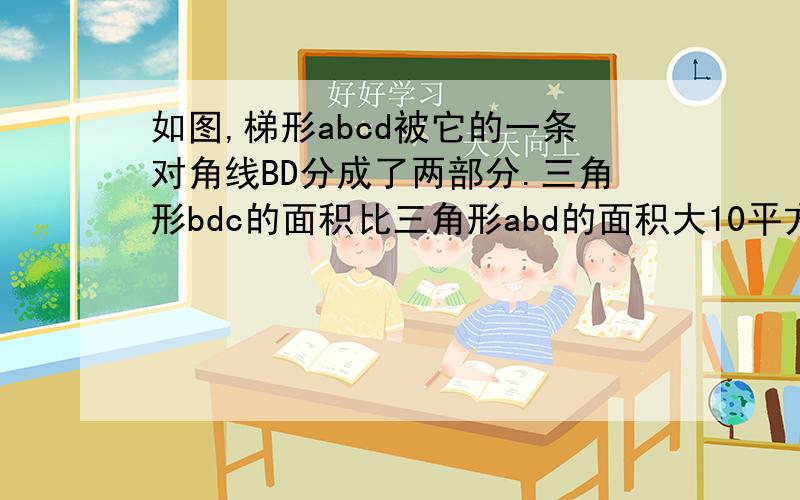 如图,梯形abcd被它的一条对角线BD分成了两部分.三角形bdc的面积比三角形abd的面积大10平方分米.已知梯 形的上底和下底之和是15 分米,它们的差是5分米.求