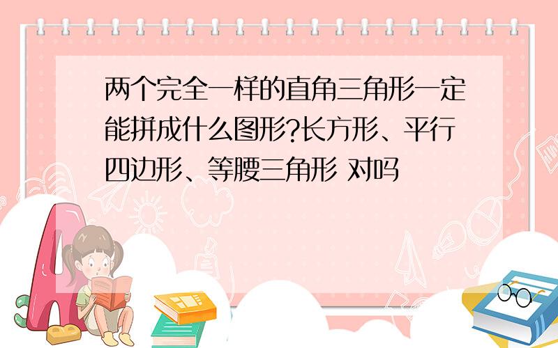 两个完全一样的直角三角形一定能拼成什么图形?长方形、平行四边形、等腰三角形 对吗