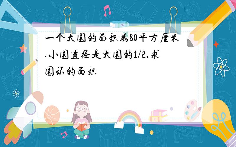 一个大圆的面积为80平方厘米,小圆直径是大圆的1/2,求圆环的面积