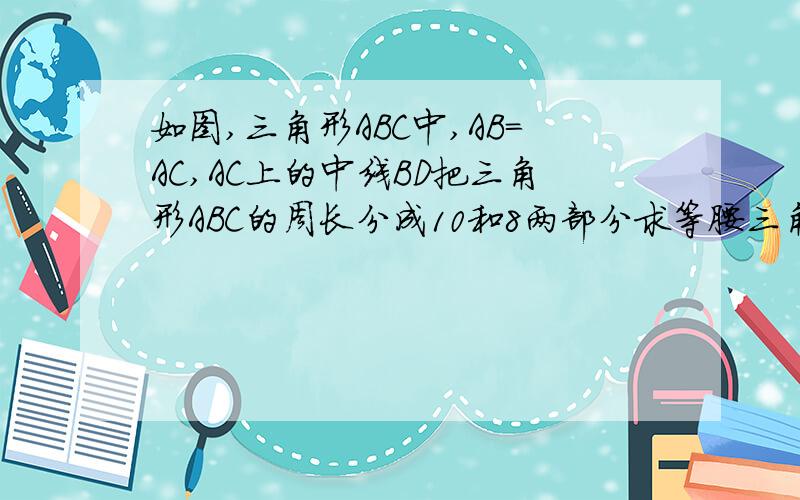 如图,三角形ABC中,AB=AC,AC上的中线BD把三角形ABC的周长分成10和8两部分求等腰三角形ABC的腰和底边的长