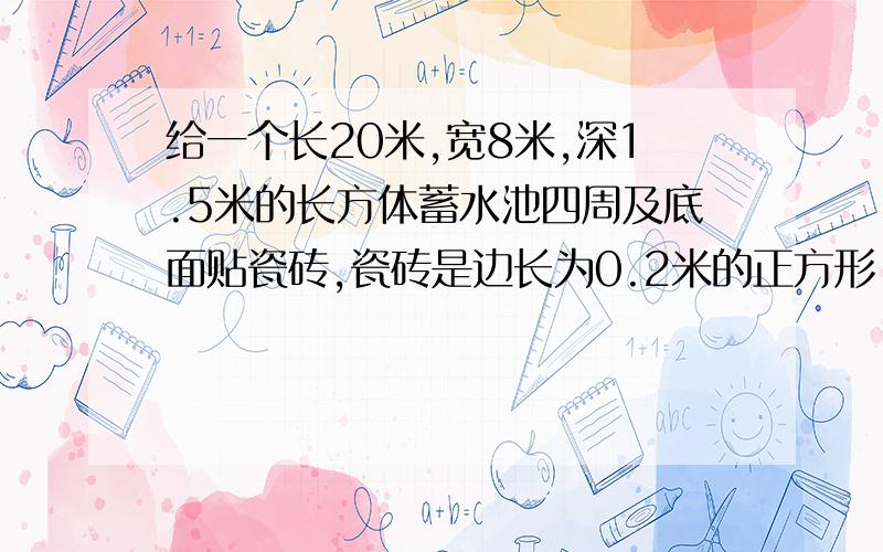 给一个长20米,宽8米,深1.5米的长方体蓄水池四周及底面贴瓷砖,瓷砖是边长为0.2米的正方形,贴完共需瓷砖多少块?共需瓷砖=[20×8+2×（20+8）×1.5]÷（0.2×0.2）=6100块 你们全是废物，算了，我自己