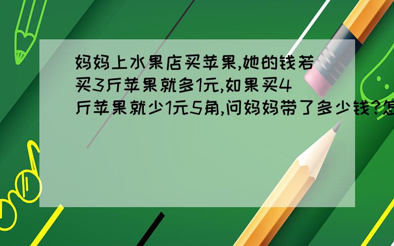 妈妈上水果店买苹果,她的钱若买3斤苹果就多1元,如果买4斤苹果就少1元5角,问妈妈带了多少钱?怎么跟孩子讲孩子能听明白?