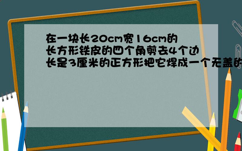 在一块长20cm宽16cm的长方形铁皮的四个角剪去4个边长是3厘米的正方形把它焊成一个无盖的长方体铁盒,求体我要算式和答案,好的再加200分