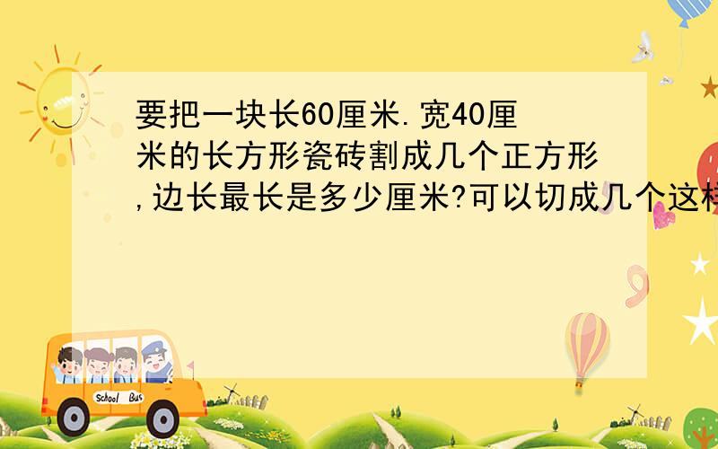 要把一块长60厘米.宽40厘米的长方形瓷砖割成几个正方形,边长最长是多少厘米?可以切成几个这样的正方形?