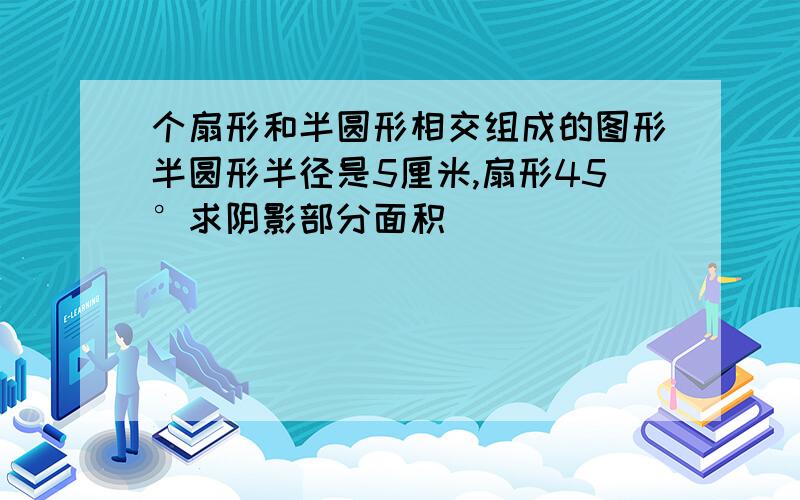 个扇形和半圆形相交组成的图形半圆形半径是5厘米,扇形45°求阴影部分面积