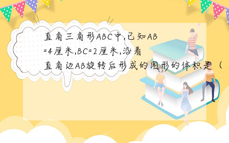 直角三角形ABC中,已知AB=4厘米,BC=2厘米,沿着直角边AB旋转后形成的图形的体积是（ ） A：4丌 B:16丌 C:16/3丌 D:4/3兀 小学六年级课时特训P73页 第二题!