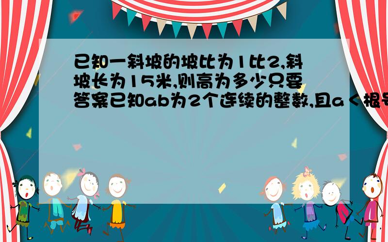 已知一斜坡的坡比为1比2,斜坡长为15米,则高为多少只要答案已知ab为2个连续的整数,且a＜根号28＜b,则a+b