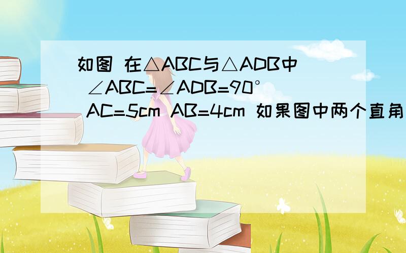 如图 在△ABC与△ADB中 ∠ABC=∠ADB=90° AC=5cm AB=4cm 如果图中两个直角三角形相似 求AD的长图快点错了,这个不是图,千万别误会