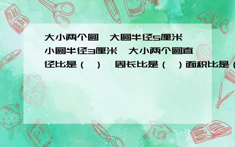 大小两个圆,大圆半径5厘米,小圆半径3厘米,大小两个圆直径比是（ ）,周长比是（ ）面积比是（ ）