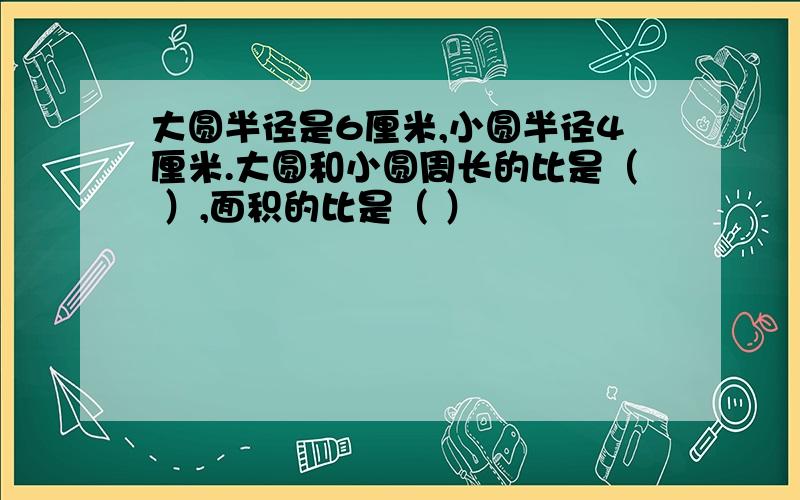 大圆半径是6厘米,小圆半径4厘米.大圆和小圆周长的比是（ ）,面积的比是（ ）