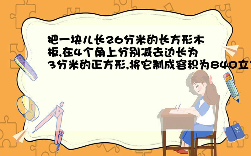 把一块儿长26分米的长方形木板,在4个角上分别减去边长为3分米的正方形,将它制成容积为840立方分米的长方形无盖容器,这块木板原来的宽是多少?急