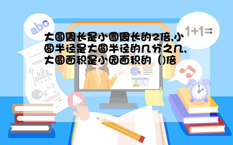 大圆周长是小圆周长的2倍,小圆半径是大圆半径的几分之几,大圆面积是小园面积的（)倍