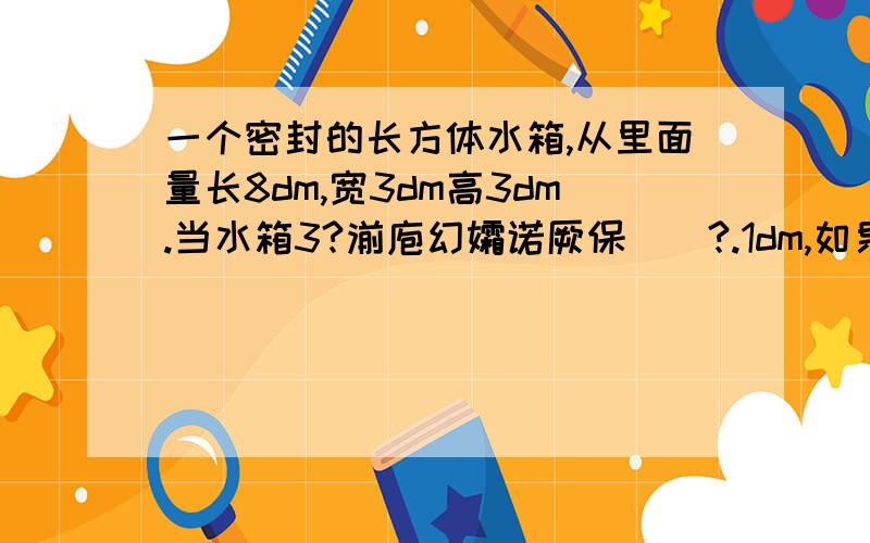 一个密封的长方体水箱,从里面量长8dm,宽3dm高3dm.当水箱3?湔庖幻孀诺厥保?.1dm,如果8?庖幻?..