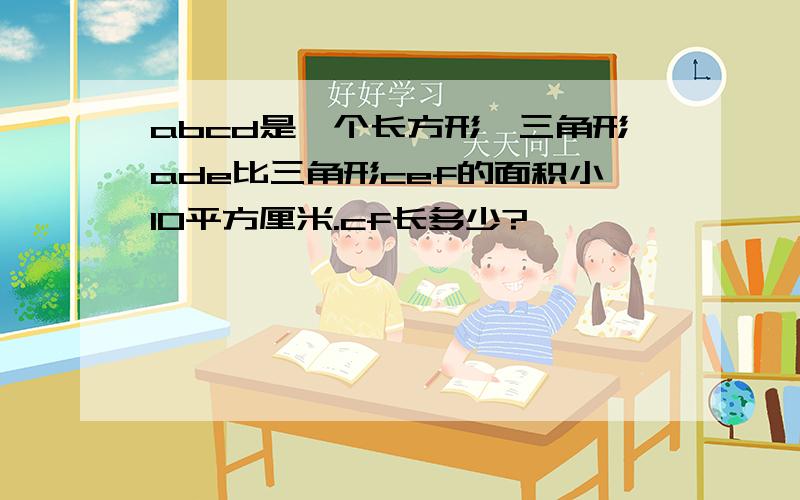 abcd是一个长方形,三角形ade比三角形cef的面积小10平方厘米.cf长多少?