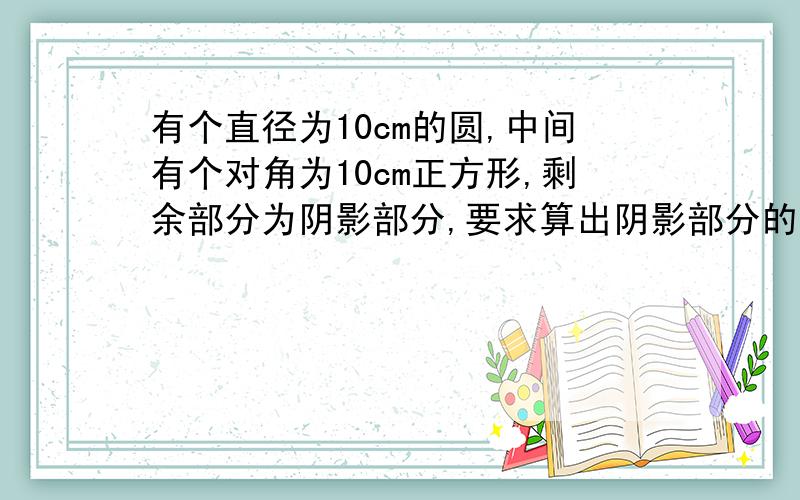 有个直径为10cm的圆,中间有个对角为10cm正方形,剩余部分为阴影部分,要求算出阴影部分的面积