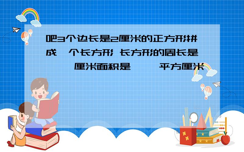 吧3个边长是2厘米的正方形拼成一个长方形 长方形的周长是《 》厘米面积是《 》平方厘米