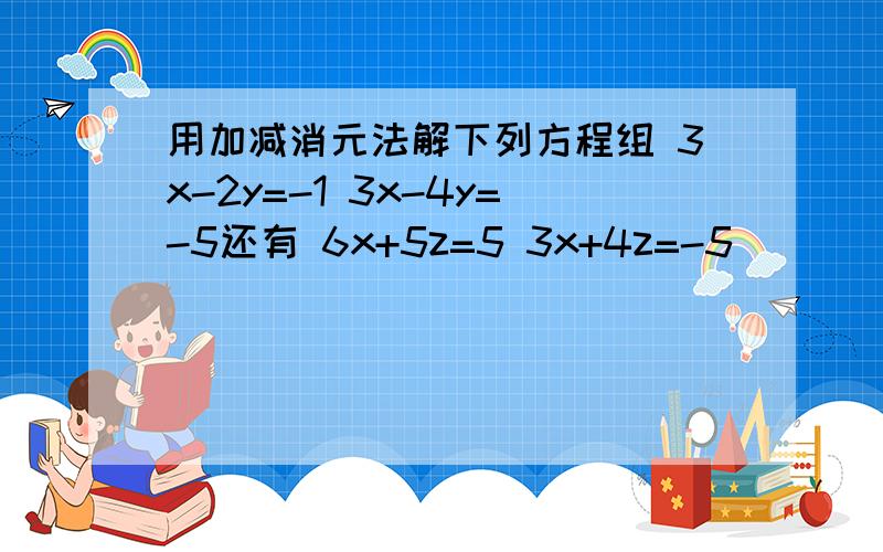 用加减消元法解下列方程组 3x-2y=-1 3x-4y=-5还有 6x+5z=5 3x+4z=-5