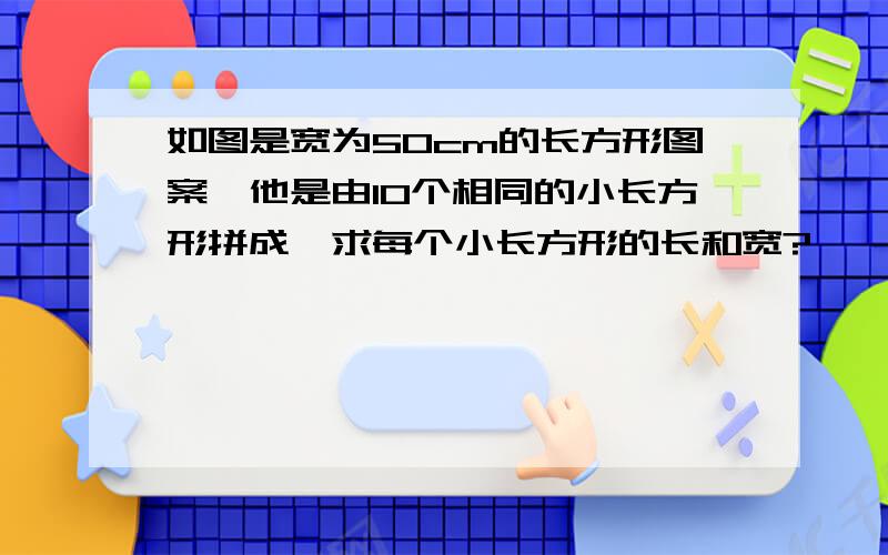 如图是宽为50cm的长方形图案,他是由10个相同的小长方形拼成,求每个小长方形的长和宽?