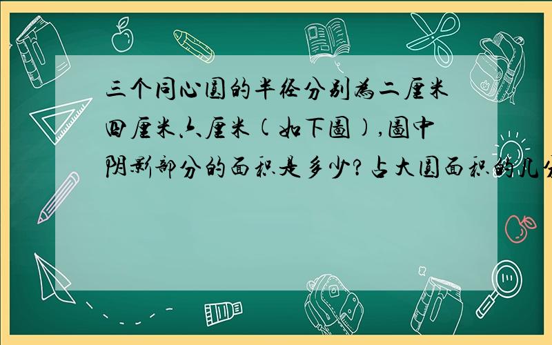 三个同心圆的半径分别为二厘米四厘米六厘米(如下图),图中阴影部分的面积是多少?占大圆面积的几分之几?