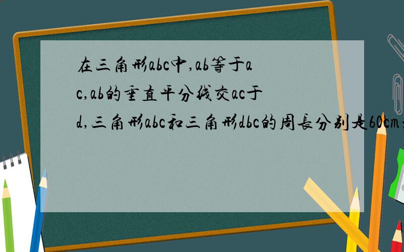 在三角形abc中,ab等于ac,ab的垂直平分线交ac于d,三角形abc和三角形dbc的周长分别是60cm和38cm,则三角形abc的腰长和底边bc的长分别是?大家愿意的话,可以帮我画个图,我一定会选最佳答案哦!